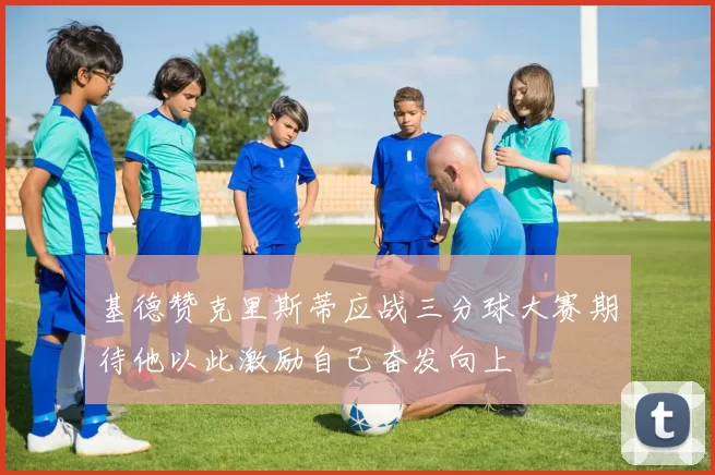 基德赞克里斯蒂应战三分球大赛期待他以此激励自己奋发向上