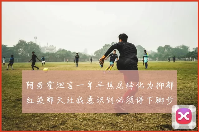 阿劳霍坦言一年半焦虑转化为抑郁红染那天让我意识到必须停下脚步