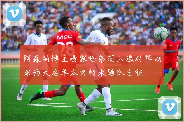 阿森纳博主透露哈弗茨入选对阵切尔西大名单本怀特未随队出征