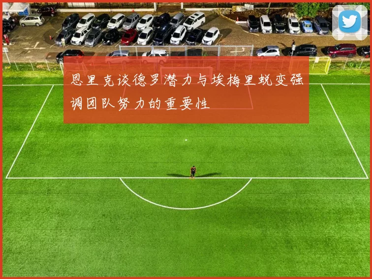 恩里克谈德罗潜力与埃梅里蜕变强调团队努力的重要性
