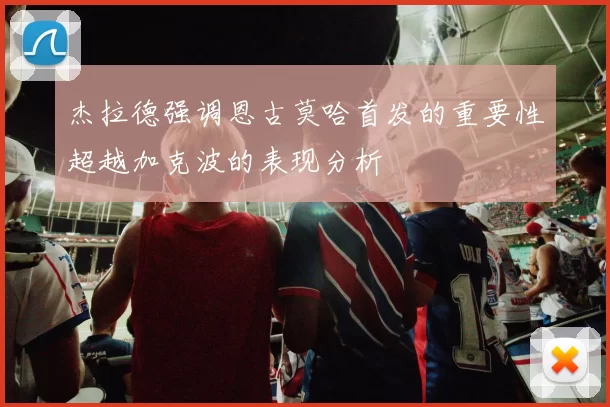 杰拉德强调恩古莫哈首发的重要性超越加克波的表现分析