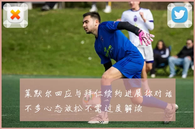 莱默尔回应与拜仁续约进展称对话不多心态放松不需过度解读
