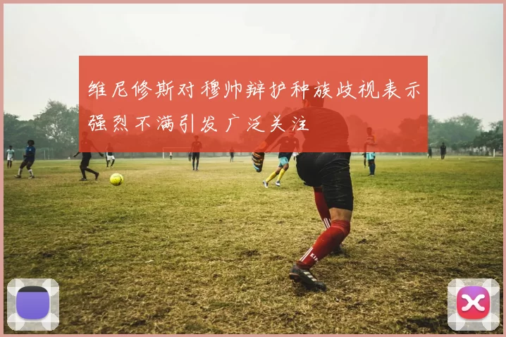 维尼修斯对穆帅辩护种族歧视表示强烈不满引发广泛关注