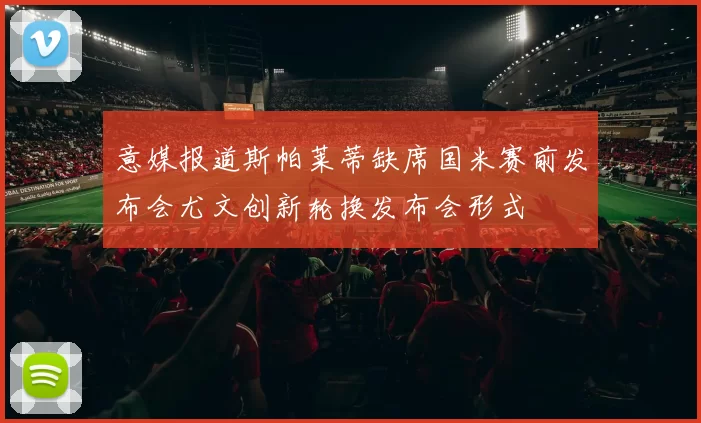 意媒报道斯帕莱蒂缺席国米赛前发布会尤文创新轮换发布会形式