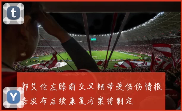 郭艾伦左膝前交叉韧带受伤伤情报告发布后续康复方案将制定