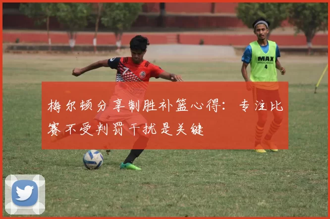梅尔顿分享制胜补篮心得：专注比赛不受判罚干扰是关键