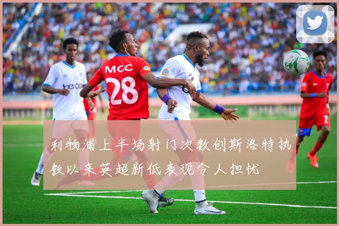 利物浦上半场射门次数创斯洛特执教以来英超新低表现令人担忧