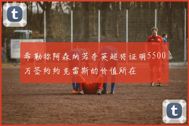 希勒称阿森纳若夺英超将证明5500万签约约克雷斯的价值所在