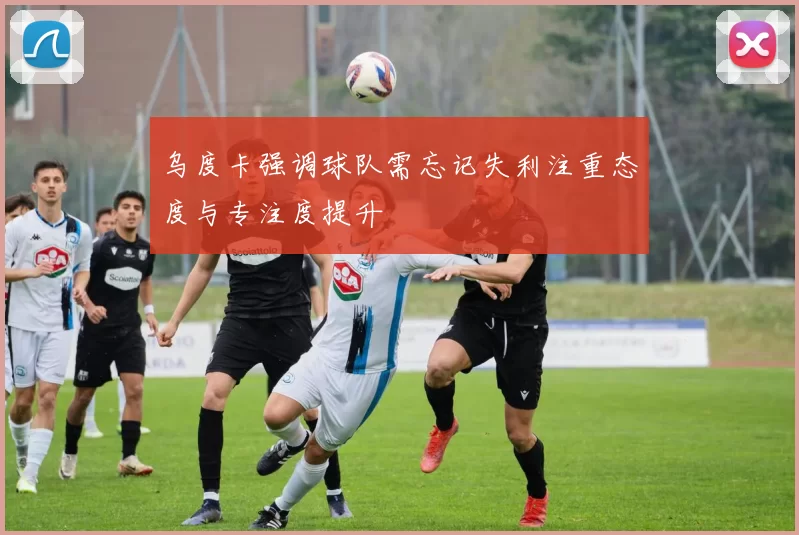 乌度卡强调球队需忘记失利注重态度与专注度提升